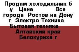 Продам холодильник б/у › Цена ­ 2 500 - Все города, Ростов-на-Дону г. Электро-Техника » Бытовая техника   . Алтайский край,Белокуриха г.